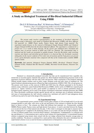 ISSN (e): 2250 – 3005 || Volume, 05 || Issue, 08 ||August – 2015 ||
International Journal of Computational Engineering Research (IJCER)
www.ijceronline.com Open Access Journal Page 1
A Study on Biological Treatment of Bio-Diesel Industrial Effluent
Using FBBR
Dr.G.V.R.Srinivasa Rao1
, K.Srinivasa Murty2
, J.Chiranjeevi3
1
(Professor, Dept. of Civil Engineering,Andhra Univesity,Visakhapatnam)
2
(Lecturer,MRAGR Govt.Polytechnic, Vizianagaram)
3
(PG Student,Dept of Civil Engg., Andhra University, Visakhapatnam)
I. Introduction
Biodiesel is a domestically produced renewable fuel that can be manufactured from vegetable oils,
animal fats or recycled organic materials like greases etc. Most biodiesel manufacturing processes result in the
generation of process effluents with free fatty acids and glycerin. Other constituents in the biodiesel industrial
effluent include organic residues such as esters, soaps, inorganic acids and salts, traces of methanol etc. The
typical biodiesel manufacturing process effluent has high concentrations of BOD, COD, TSS, oil and grease etc.
The present work focuses on the removal of BOD and COD from the effluents generated in the bio-diesel
industry using a laboratory scale Fluidized Bed Bioreactor (FBBR). Earlier works on FBBR have reported good
removal of organic wastes[1,2] and a good number of empirical as well as rational parameters based on
biological kinetic equations can be used in the design of biological wastewater treatment processes like FBBR
[3]. These Bio-kinetic coefficients include specific growth rate (μ), maximum rate of substrate utilization per
unit mass of microorganisms (k), half velocity constant (ks), maximum cell yield (Y) and endogenous decay
coefficient (kd) and to be used in the design of bio-reactors [4]
II. Experimental Setup
The experimental system consists of three Acrylic glass columns of 120 cm length and 6.9 cm dia each
arranged parallel to each other, with valves at the top and bottom of the columns to regulate the flow through
them, as shown in Fig.1. The columns are filled with different bed materials viz., Commercially available
MBBR (Plastic) media, Pumice stones and high density Foam pieces. A mesh is provided between the flanges
so as to prevent the loss of bed material into the pipe. A flow meter is arranged on inlet pipe to measure rate of
flow. Compressed air is supplied to the fluidizing column so as to make sure that the bed gets fluidized. About
15 liters of effluent sample from a local bio-diesel industry ( Atchutapuram, Visakhapatnam ) is collected each
day and diluted to 1:5 concentrations and is used as stock solution for experimentation. A concentrated biomass
solution is prepared using tomato slurry mixed with the wet sludge collected from domestic sewage plant, in
aerobic conditions. The process is continued for a week and the slurry obtained at the end is introduced into the
experimental columns to act as seed for biomass acclimatization on bed particles in the columns.
Abstract:
The present study involves experimentation on the treatment of bio-diesel industrial
effluent using a laboratory scale model of Fluidized Bed Bioreactor (FBBR) with three different
bed materials viz., MBBR Plastic media, Pumice Stones, high density Foam material. The
experiment mainly focuses on the removal of Biological Oxygen Demand (BOD) and Chemical
Oxygen Demand (COD) from the bio-diesel industrial effluent. The experiment is conducted for a
period over 2 to 3 weeks at daily intervals, till the reactor gets stabilized and a maximum and
uniform rates of percent removal of BOD and COD are obtained. The experimental data is
analyzed and the results are presented in suitable formats. From the Bio-kinetic study involving
reaction rate kinetics and microbial growth kinetics it is observed that, the bio-kinetic reactions
taking place in the reactor conform to First order rate of reactions and the Foam pieces are proved
to be a good alternative material when compared with that of the Commercially available MBBR
(plastic) media.
Keywords: Bed material, Biological Oxygen Demand (BOD), Bio-diesel, Chemical Oxygen
Demand (COD), Fluidized Bed Bio Reactors (FBBR), Microbial Growth Kinetics, Reaction rate
kinetics.
 