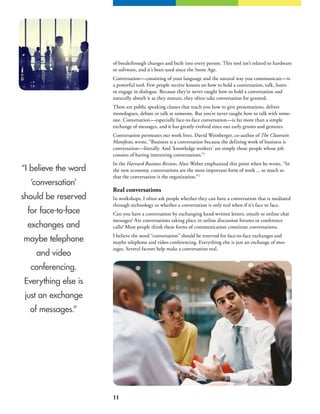 11
of breakthrough changes and built into every person. This tool isn’t related to hardware
or software, and it’s been used since the Stone Age.
Conversation—consisting of your language and the natural way you communicate—is
a powerful tool. Few people receive lessons on how to hold a conversation, talk, listen
or engage in dialogue. Because they’re never taught how to hold a conversation and
naturally absorb it as they mature, they often take conversation for granted.
There are public speaking classes that teach you how to give presentations, deliver
monologues, debate or talk at someone. But you’re never taught how to talk with some-
one. Conversation—especially face-to-face conversation—is far more than a simple
exchange of messages, and it has greatly evolved since our early grunts and gestures.
Conversation permeates our work lives. David Weinberger, co-author of The Cluetrain
Manifesto, wrote, “Business is a conversation because the defining work of business is
conversation—literally. And ‘knowledge workers’ are simply those people whose job
consists of having interesting conversations.”1
In the Harvard Business Review, Alan Weber emphasized this point when he wrote, “In
the new economy, conversations are the most important form of work ... so much so
that the conversation is the organization.”2
Real conversations
In workshops, I often ask people whether they can have a conversation that is mediated
through technology or whether a conversation is only real when if it’s face to face.
Can you have a conversation by exchanging hand-written letters, emails or online chat
messages? Are conversations taking place in online discussion forums or conference
calls? Most people think these forms of communication constitute conversations.
I believe the word “conversation” should be reserved for face-to-face exchanges and
maybe telephone and video conferencing. Everything else is just an exchange of mes-
sages. Several factors help make a conversation real.
“I believe the word
‘conversation’
should be reserved
for face-to-face
exchanges and
maybe telephone
and video
conferencing.
Everything else is
just an exchange
of messages.”
 