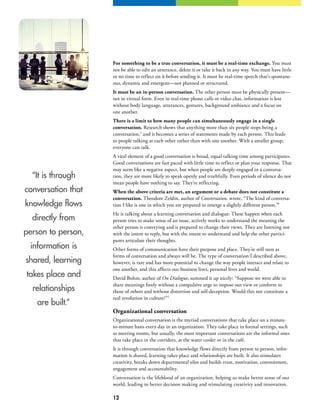 12
“It is through
conversation that
knowledge flows
directly from
person to person,
information is
shared, learning
takes place and
relationships
are built.”
For something to be a true conversation, it must be a real-time exchange. You must
not be able to edit an utterance, delete it or take it back in any way. You must have little
or no time to reflect on it before sending it. It must be real-time speech that’s spontane-
ous, dynamic and emergent—not planned or structured.
It must be an in-person conversation. The other person must be physically present—
not in virtual form. Even in real-time phone calls or video chat, information is lost
without body language, utterances, gestures, background ambiance and a focus on
one another.
There is a limit to how many people can simultaneously engage in a single
conversation. Research shows that anything more than six people stops being a
conversation,3
and it becomes a series of statements made by each person. This leads
to people talking at each other rather than with one another. With a smaller group,
everyone can talk.
A vital element of a good conversation is broad, equal talking time among participants.
Good conversations are fast paced with little time to reflect or plan your response. That
may seem like a negative aspect, but when people are deeply engaged in a conversa-
tion, they are more likely to speak openly and truthfully. Even periods of silence do not
mean people have nothing to say. They’re reflecting.
When the above criteria are met, an argument or a debate does not constitute a
conversation. Theodore Zeldin, author of Conversation, wrote, “The kind of conversa-
tion I like is one in which you are prepared to emerge a slightly different person.”4
He is talking about a learning conversation and dialogue: These happen when each
person tries to make sense of an issue, actively works to understand the meaning the
other person is conveying and is prepared to change their views. They are listening not
with the intent to reply, but with the intent to understand and help the other partici-
pants articulate their thoughts.
Other forms of communication have their purpose and place. They’re still seen as
forms of conversation and always will be. The type of conversation I described above,
however, is rare and has more potential to change the way people interact and relate to
one another, and this affects our business lives, personal lives and world.
David Bohm, author of On Dialogue, summed it up nicely: “Suppose we were able to
share meanings freely without a compulsive urge to impose our view or conform to
those of others and without distortion and self-deception. Would this not constitute a
real revolution in culture?”5
Organizational conversation
Organizational conversation is the myriad conversations that take place on a minute-
to-minute basis every day in an organization. They take place in formal settings, such
as meeting rooms, but usually, the most important conversations are the informal ones
that take place in the corridors, at the water cooler or in the café.
It is through conversation that knowledge flows directly from person to person, infor-
mation is shared, learning takes place and relationships are built. It also stimulates
creativity, breaks down departmental silos and builds trust, motivation, commitment,
engagement and accountability.
Conversation is the lifeblood of an organization, helping us make better sense of our
world, leading to better decision making and stimulating creativity and innovation.
 