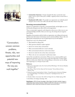 14
“Conversations
uncover common
problems,
threats, risks, new
opportunities and
potential new
ways of improving
the way you
work together.”
•	 Communities of practice—Groups of people who share a passion for some-
thing—such as a part of their job or a hobby—regularly interact to learn how to
do it better.
•	 Randomized coffee trials—Two people in an organization are randomly paired
and given time to meet, have coffee and talk about whatever they wish.
Becoming conversational leaders
Anyone in an organization can become a conversational leader, and the higher you are in
the hierarchy, the greater your affect will be on the organization.
There is no prescriptive approach, and it depends on who you are, where you are, your
existing knowledge and skills, where you want to go, the timing and your organiza-
tion’s culture.
Regardless of your position and level within an organization, start talking with more peo-
ple about issues that matter. Conversations uncover common problems, threats, risks, new
opportunities and potential new ways of improving the way you work together.
A good way to start is by asking yourself:
•	 Who should I be talking with?
•	 What questions should we explore together?
•	 How do we convene these conversations?
•	 What conversational skills do we need to develop?
•	 What conversational tools do we need to learn about?
•	 How do we make the time to have these conversations?
•	 What is the one new conversation I could initiate today?
Actions flow naturally from conversations. When you see a common problem, great
opportunity, potential to cut costs or way to work more effectively, it’s almost impos-
sible not to take action. Rather than viewing talking as a distraction, start by talking
and recognizing it as a vital part of your work.
References
1.	Rick Levine, Christopher Locke, Doc Searls and David Weinberger, The Cluetrain Manifesto,
Basic Books, 2009.
2.	Alan Weber, “What’s So New About the New Economy?” Harvard Business Review,
February 1993.
3.	Nicolas Fay, Simon Garrod and Jean Carletta, “Group Discussion as Interactive Dialogue
or as Serial Monologue: The Influence of Group Size,” Psychological Science, Vol. 11,
No. 6, 2000.
4.	Theodore Zeldin, Conversation: How Talk Can Change Our Lives, Hidden Spring, 2000.
5.	David Bohm, On Dialogue, Routledge, 1996.
David Gurteen is CEO of Gurteen Knowledge in Fleet, England. He holds a bachelor’s degree in
applied physics from Coventry University in England. Gurteen led a discussion on conversational
leadership for ASQ’s United Arab Emirates local member community last March.
 