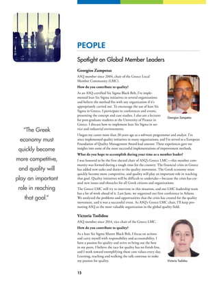 15
PEOPLE
Spotlight on Global Member Leaders
Georgios Zampetas
ASQ member since 2004, chair of the Greece Local
Member Community (LMC).
How do you contribute to quality?
As an ASQ-certified Six Sigma Black Belt, I’ve imple-
mented lean Six Sigma initiatives in several organizations
and believe the method fits with any organization if it’s
appropriately carried out. To encourage the use of lean Six
Sigma in Greece, I participate in conferences and events,
presenting the concept and case studies. I also am a lecturer
for post-graduate students at the University of Piraeus in
Greece. I discuss how to implement lean Six Sigma in ser-
vice and industrial environments.
I began my career more than 20 years ago as a software programmer and analyst. I’ve
since implemented quality initiatives in many organizations, and I’ve served as a European
Foundation of Quality Management Award lead assessor. These experiences gave me
insights into some of the most successful implementations of improvement methods.
What do you hope to accomplish during your time as a member leader?
I was honored to be the first elected chair of ASQ’s Greece LMC—this member com-
munity was formed during a tough time for the country. The financial crisis in Greece
has added new tasks and duties to the quality movement. The Greek economy must
quickly become more competitive, and quality will play an important role in reaching
that goal. Quality initiatives will be difficult to undertake—because the crisis has cre-
ated new issues and obstacles for all Greek citizens and organizations.
The Greece LMC will try to intervene in this situation, and our LMC leadership team
has a lot of work ahead of it. Last June, we organized our first conference in Athens.
We analyzed the problems and opportunities that the crisis has created for the quality
movement, and it was a successful event. As ASQ’s Greece LMC chair, I’ll keep pro-
moting ASQ as the most valuable organization in the global quality field.
Victoria Tsolidou
ASQ member since 2014, vice chair of the Greece LMC.
How do you contribute to quality?
As a lean Six Sigma Master Black Belt, I focus on actions
and carry myself with responsibility and accountability. I
have a passion for quality and strive to bring out the best
in my peers. I believe the race for quality has no finish line,
and I work toward exemplifying these core values every day.
Learning, teaching and walking the talk continue to stoke
my passion for quality.
Georgios Zampetas
Victoria Tsolidou
“The Greek
economy must
quickly become
more competitive,
and quality will
play an important
role in reaching
that goal.”
 