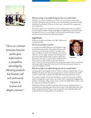 16
“I focus on customer
processes because
quality gives
organizations
a competitive
advantage by
delivering products
that function well
and continuously
improve to
surprise and
delight customers.”
What do you hope to accomplish during your time as a member leader?
My goal as vice chair of ASQ Greece’s LMC is to raise awareness about ASQ
activities and build a vision for the future that the leadership team and local ASQ
members can get behind. I’ll focus on three areas: communication, engagement
and collaboration.
Our primary goals are to retain Greece’s current members and recruit new members
by promoting the benefits of ASQ membership and establishing ties with professional
associations in Greece. As a new leader, I will assist with communication strategies
related to external communities and internal members.
Jorge Román
ASQ senior member and member since 2007, ASQ country
counselor for Chile.
How do you contribute to quality?
I contribute by building long-term relationships as a qual-
ity practitioner and teacher at the school of business and
economics at the University of Chile in Santiago. I pro-
vide an academic viewpoint and experiences from various
industries, such as copper mining, retail, banking, local
government and manufacturing. I’ve been a quality pro-
fessional for more than 17 years, and I’ve taught for more
than 10 years on topics related to continuous improve-
ment. I focus on customer processes because quality gives organizations a competitive
advantage by delivering products that function well and continuously improve to
surprise and delight customers.
What do you hope to accomplish during your time as a member leader?
Getting people to work together isn’t easy. There’s a tendency to skip the basics of team
building and rush to start achieving our goals, but our actions in the first few months
can have a major effect on whether the ASQ Chile team ultimately delivers results.
As a country counselor, one of my first priorities is to meet our community members
and to encourage them to get to know one another. We’re currently encouraging under-
graduate and graduate college students to get involved with ASQ Chile’s activities, such
as conferences, workshops and webinars.
ASQ Chile’s LMC was created two years ago. One of my most important tasks is to
set ambitious yet achievable goals with my team’s input. I will clearly define what ASQ
Chile is working toward and how we expect to get there. By setting these goals early,
the group’s decision making will be clear and efficient.
Jorge Román
 
