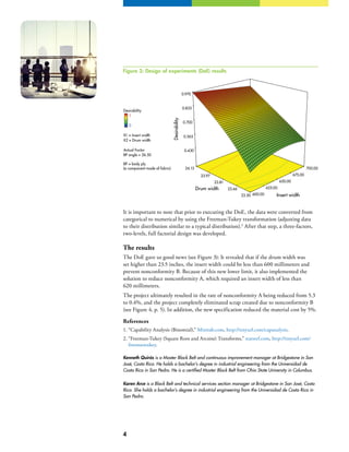 4
It is important to note that prior to executing the DoE, the data were converted from
categorical to numerical by using the Freeman-Tukey transformation (adjusting data
to their distribution similar to a typical distribution).2
After that step, a three-factors,
two-levels, full factorial design was developed.
The results
The DoE gave us good news (see Figure 3): It revealed that if the drum width was
set higher than 23.5 inches, the insert width could be less than 600 millimeters and
prevent nonconformity B. Because of this new lower limit, it also implemented the
solution to reduce nonconformity A, which required an insert width of less than
620 millimeters.
The project ultimately resulted in the rate of nonconformity A being reduced from 5.3
to 0.4%, and the project completely eliminated scrap created due to nonconformity B
(see Figure 4, p. 5). In addition, the new specification reduced the material cost by 5%.
References
1.	“Capability Analysis (Binomial),” Minitab.com, http://tinyurl.com/capanalysis.
2.	“Freeman-Tukey (Square Root and Arcsine) Transforms,” statsref.com, http://tinyurl.com/
freemantukey.
Kenneth Quirós is a Master Black Belt and continuous improvement manager at Bridgestone in San
José, Costa Rica. He holds a bachelor’s degree in industrial engineering from the Universidad de
Costa Rica in San Pedro. He is a certified Master Black Belt from Ohio State University in Columbus.
Karen Arce is a Black Belt and technical services section manager at Bridgestone in San José, Costa
Rica. She holds a bachelor’s degree in industrial engineering from the Universidad de Costa Rica in
San Pedro.
Desirability
X1 = Insert width
X2 = Drum width
Actual Factor
600.00
625.00
650.00
675.00
700.00
23.50
23.66
23.81
23.97
24.13
0.430
0.565
0.700
0.835
0.970
Desirability
Insert width
Drum width
1
0
BP angle = 26.50
BP = body ply
(a component made of fabric)
Figure 3: Design of experiments (DoE) results
 