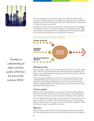 7
“Develop an
understanding of
what’s critical to
quality (CTQ) from
the voice of the
customer (VOC).”
Using new technology is a risk because the organization will lack technical experi-
ence, and it’s unknown whether the technology can be supported. New and unfamiliar
requirements also are risks for organizations because they lack experience and past data
to reference the project’s expectations.
To identify risks in the customer’s requirements, an organization must use its capabili-
ties and project constraints as references (see Figure 1), and ask three questions: “What
are the customer’s requirements? Does our organization have all the required capabili-
ties? Are there any operational, service or infrastructure constraints?”
Defining the scope
Define the project’s scope and out-of-scope boundaries based on the customer’s require-
ments. These risks must be identified at the earliest stage of project development. If a
project’s scope is not clearly defined, requirements may continuously change, affecting
timelines and overall quality.
To determine scope boundaries, you must ask: “Is the project’s performance criteria
well defined? Where does the project’s work start and stop? Have we defined and
explained the scope’s change management process in the statement of work? Are all
boundary conditions defined? Are compliance requirements clearly defined? Are these
expectations defined quantitatively?”
Critical to quality
Determine what is most important to your customer. Develop an understanding of
what’s critical to quality (CTQ) from the voice of the customer (VOC). These param-
eters will be how the customer measures the project’s performance after completion.
This also includes identifying the risks to the customer if his or her performance expec-
tations are not met. For example, if the CTQ parameters are not met, the resulting
product could have issues in areas such as: performance, usability, accessibility, reliabil-
ity, efficiency, integrity, interoperability or security.
Objectives
Define the project’s quality objectives based on the scope of the project. You should
ask: “How will the quality objectives be achieved? What could prevent these objectives
Risks based
on customer
requirements
Customer requirements
Organization
capabilities
Operational infrastructure
constraints
Figure 1: Identifying risks in customer requirements
 