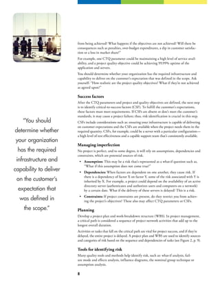 8
“You should
determine whether
your organization
has the required
infrastructure and
capability to deliver
on the customer’s
expectation that
was defined in
the scope.”
from being achieved? What happens if the objectives are not achieved? Will there be
consequences such as penalties, over-budget expenditures, a dip in customer satisfac-
tion or a loss in market share?”
For example, one CTQ parameter could be maintaining a high level of service avail-
ability, and a project quality objective could be achieving 99.99% uptime of the
application and servers.
You should determine whether your organization has the required infrastructure and
capability to deliver on the customer’s expectation that was defined in the scope. Ask
yourself: “How realistic are the project quality objectives? What if they’re not achieved
as agreed upon?”
Success factors
After the CTQ parameters and project and quality objectives are defined, the next step
is to identify critical-to-success factors (CSF). To fulfill the customer’s expectations,
these factors must meet requirements. If CSFs are absent or don’t meet the customer’s
standards, it may cause a project failure; thus, risk identification is crucial in this step.
CSFs include considerations such as: ensuring your infrastructure is capable of delivering
on customer expectations and the CSFs are available when the project needs them in the
required quantity. CSFs, for example, could be a server with a particular configuration—
a high level of test effectiveness and a capable support team that’s consistently available.
Managing imperfection
No project is perfect, and to some degree, it will rely on assumptions, dependencies and
constraints, which are potential sources of risk.
•	 Assumption: This may be a risk that’s represented as a what-if question such as,
“What if this assumption does not come true?”
•	 Dependencies: When factors are dependent on one another, they cause risk. If
there is a dependency of factor X on factor Y, some of the risk associated with Y is
inherited by X. For example, a project could depend on the availability of an active
directory server (authenticates and authorizes users and computers on a network)
by a certain date. What if the delivery of these servers is delayed? This is a risk.
•	 Constraints: If project constraints are present, do they restrict you from achiev-
ing the project’s objectives? These also may affect CTQ parameters or CSFs.
Planning
Develop a project plan and work-breakdown structure (WBS). In project management,
a critical path is considered a sequence of project network activities that add up to the
longest overall duration.
Activities or tasks that fall on the critical path are vital for project success, and if they’re
delayed, the entire project is delayed. A project plan and WBS are used to identify sources
and categories of risk based on the sequence and dependencies of tasks (see Figure 2, p. 9).
Tools for identifying risk
Many quality tools and methods help identify risk, such as: what-if analysis, fail-
ure mode and effects analysis, influence diagrams, the nominal group technique or
assumption analysis.
 