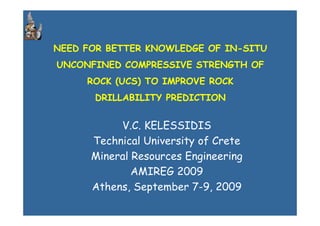 NEED FOR BETTER KNOWLEDGE OF IN-SITU
UNCONFINED COMPRESSIVE STRENGTH OF
ROCK (UCS) TO IMPROVE ROCK
DRILLABILITY PREDICTION
V.C. KELESSIDIS
Technical University of Crete
Mineral Resources Engineering
AMIREG 2009
Athens, September 7-9, 2009
 