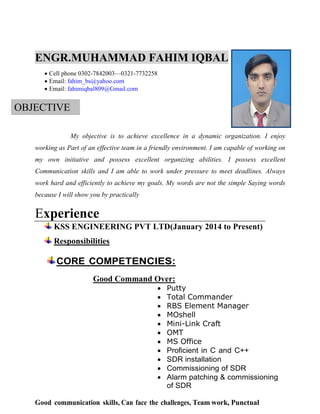 ENGR.MUHAMMAD FAHIM IQBAL
 Cell phone 0302-7842003—0321-7732258
 Email: fahim_bs@yahoo.com
 Email: fahimiqbal809@Gmail.com
OBJECTIVE
My objective is to achieve excellence in a dynamic organization. I enjoy
working as Part of an effective team in a friendly environment. I am capable of working on
my own initiative and possess excellent organizing abilities. I possess excellent
Communication skills and I am able to work under pressure to meet deadlines. Always
work hard and efficiently to achieve my goals. My words are not the simple Saying words
because I will show you by practically
Experience
KSS ENGINEERING PVT LTD(January 2014 to Present)
Responsibilities
CORE COMPETENCIES:
Good Command Over:
 Putty
 Total Commander
 RBS Element Manager
 MOshell
 Mini-Link Craft
 OMT
 MS Office
 Proficient in C and C++
 SDR installation
 Commissioning of SDR
 Alarm patching & commissioning
of SDR
Good communication skills, Can face the challenges, Team work, Punctual
 