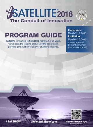 2016SATELLITE CelebratingCelebrating
Conference:
March 7-10, 2016
Exhibition:
March 8-10, 2016
Gaylord National
Convention Center
National Harbor, MD
Program Guide
Welcome to your go-to SATELLITE manual. For 35 years,
we’ve been the leading global satellite conference,
providing innovation to an ever-changing industry.
#SATSHOW View the Mobile Appwww.SATShow.com
Sponsored by SES
 