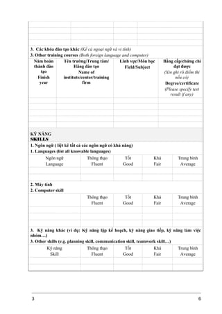 3. Các khóa đào tạo khác (Kể cả ngoại ngữ và vi tính)
3. Other training courses (Both foreign language and computer)
Năm hoàn
thành đào
tạo
Finish
year
Tên trường/Trung tâm/
Hãng đào tạo
Name of
institute/center/training
firm
Lĩnh vực/Môn học
Field/Subject
Bằng cấp/chứng chỉ
đạt được
(Xin ghi rõ điểm thi
nếu có)
Degree/certificate
(Please specify test
result if any)
KỸ NĂNG
SKILLS
1. Ngôn ngữ ( liệt kê tất cả các ngôn ngữ có khả năng)
1. Languages (list all knowable languages)
Ngôn ngữ
Language
Thông thạo
Fluent
Tốt
Good
Khá
Fair
Trung bình
Average
2. Máy tính
2. Computer skill
Thông thạo
Fluent
Tốt
Good
Khá
Fair
Trung bình
Average
3. Kỹ năng khác (ví dụ: Kỹ năng lập kế hoạch, kỹ năng giao tiếp, kỹ năng làm việc
nhóm…)
3. Other skills (e.g. planning skill, communication skill, teamwork skill…)
Kỹ năng
Skill
Thông thạo
Fluent
Tốt
Good
Khá
Fair
Trung bình
Average
3 6
 