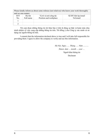 Please kindly inform us about some referees (not relatives) who know your work thoroughly
and we can contact.
STT
No.
Họ tên
Full name
Vị trí và nơi công tác
Position and workplace
Số ĐT liên lạc/email
Tel/email
1
2
Tôi cam đoan những thông tin tôi khai báo ở trên là đúng sự thật và hoàn toàn chịu
trách nhiệm về việc cung cấp những thông tin trên. Tôi đồng ý cho Công ty xác minh và sử
dụng các nguồn thông tin trên.
I commit that the information declared above is true and I will take full responsible for
providing them. I agree to allow the company to verify and use this information.
Hà Nội, Ngày…… Tháng ..… Năm ………
Hanoi, date … month … year …
Người khai thông tin
Declarant
6 6
 