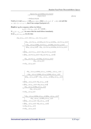 Random Fixed Point TheoremInMetric Spaces
International organization of Scientific Research 2 | P a g e
   
 
 ])(),([
)(),(
)}(,{),()}(,{),(




hgd
hgd
hEhdgEgd


(3.1.1)
Forall )(g ) and Xh )( with )()(  hg  , where )1,0[:,,,, 

R are such that
122   , then E has a unique fixed point in X.
Proof:Let {gn}be a sequence, define d as follows
)}(
1
,{}{  g n
Eg n 
 , n = 1,2,3,4…
If }{
1
}{  g ng n 
 for some n then the result follows immediately.
So let )()( 1   nn gg for all n then
   )}(,{)},(,{)(),( 11  nnnn gEgEdggd  
     
     
      




















)}(,{),()}(,{),()(),(
)}(,{),()}(,{),()(),(
)}(,{),()}(,{),()}(,{),(
1
2
1
11
111




nnnnnn
nnnnnn
nnnnnn
gEgdgEgdggd
gEgdgEgdggd
gEgdgEgdgEgd
    
    )}(,{),()}(,{),(
)}(,{),()}(,{),(
11
11






nnnn
nnnn
gEgdgEgd
gEgdgEgd
   
 
 )(),(.
)(),(
)}(,{),()}(,{),(
1
1
11




nn
nn
nnnn
ggd
ggd
gEgdgEgd





     
     
      




















)(),()(),()(),(
)(),()(),()(),(
)(),()(),()(),(
111
2
1
11
1111




nnnnnn
nnnnnn
nnnnnn
ggdggdggd
ggdggdggd
ggdggdggd
    
    )(),()(),(
)(),()(),(
11
11


nnnn
nnnn
ggdggd
ggdggd




   
 
 )(),(.
)(),(
)(),()(),(
1
1
11




nn
nn
nnnn
ggd
ggd
ggdggd





     
   









)(),()(),(
)(),()(),()(),(
111
1111



nnnn
nnnnnn
ggdggd
ggdggdggd
    
    )(),()(),(
)(),()(),(
11
11






nnnn
nnnn
ggdggd
ggdggd
 
 )(),(.
)(),(.
1
1


nn
nn
ggd
ggd




 