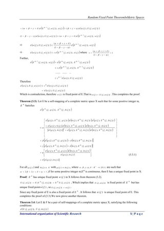 Random Fixed Point TheoremInMetric Spaces
International organization of Scientific Research 5 | P a g e
   )}(,{),()()()},(,{)(
1
 uEuduuEd
m


   )()},(,{)()}(,{),()1(
1
 uuEduEud
m 

    )()},(,{
)1(
)(
)}(,{),(
1



 uuEduEud
m 



    )()},(,{.)}(,{),(
1
 uuEdsuEud
m 
 where 1
)1(
)(






s
Further,
   
 
 )}(,{),(
........................
)}(,{)},(,{.
)}(,{)},(,{)()},(,{
1
21
11



uEuds
uEuEds
uEuEduuEd
m
mm
mmm






Therefore
   
 )}(,{),(
)}(,{),()}(,{),(


uEud
uEudsuEud
m


Which is contradiction, therefore )(u is fixed point of E.That is )}(,{)(  uEu  .This completes the proof.
Theorem (3.3): Let E be a self-mapping of a complete metric space X such that for some positive integer m,
m
E Satisfies
 
     
     
      


















 .
)}(,{),(.)}(,{),()(),(
)}(,{),(.)}(,{),(.)(),(
)}(,{),(.)}(,{),(.)}(,{),(
)}(,{)},(,{
2





hEhdhEgdhgd
hEhdgEhdhgd
hEgdhEhdgEgd
hEgEd
mm
mm
mmm
mm
    
    )}(,{),()}(,{),(
)}(,{),()}(,{),(


gEhdhEgd
hEhdgEgd
mm
mm


   
 
  )(),(
)(),(
)}(,{),()}(,{),(




hgd
hgd
hEhdgEgd
mm










(3.3.1)
For all )(g ) and Xh )( with )()(  hg  , where )1,0[:,,,, 

R are such that
122   ,if for some positive integer m,Em
is continuous, then E has a unique fixed point in X.
Proof:
m
E has unique fixed point )(u in X follows from theorem (3.2).
)}(,{)))(,(()}(,{  uEEuEEuE
mm
 , Which implies that )}(,{  uE is fixed point of
m
E but has
unique fixed point )(u , so )()}(,{  uuE  .
Since any fixed point of E is also a fixed point of
m
E . It follows that )(u is unique fixed point of E. This
completes the proof of (3.3).We now prove another theorem.
Theorem 3.4: Let E & F be a pair of self-mappings of a complete metric space X, satisfying the following
conditions:
 )}(,{)},(,{  hFgEd
 