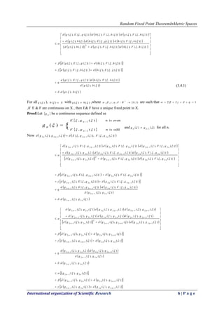 Random Fixed Point TheoremInMetric Spaces
International organization of Scientific Research 6 | P a g e
     
     
     

















)}(,{),(.)}(,{),(])(),([
)}(,{),(.)}(,{),(.)(),(
)}(,{),(.)}(,{),(.)}(,{),(
2




hFhdhFgdhgd
hFhdgEhdhgd
hFgdhFhdgEgd
    
    )}(,{),()}(,{),(
)}(,{),()}(,{),(


gEhdhFgd
hFhdgEgd


   
 
 )(),(.
)(),(
)}(,{),()}(,{),(




hgd
hgd
hFhdgEgd


(3.4.1)
For all )(g ), Xh )( with )()(  hg  ,where )1,0[:,,,, 

R are such that 122  
,if E & F are continuous on X , then E& F have a unique fixed point in X.
Proof:Let  ng be a continuous sequence defined as
 
 
{
evenisn)(,
oddisn)(,
1
1
)(






n
n
gE
gF
ng and }{}{ 1   nn gg for all n.
Now    )}(,{)},(,{)(),( 212122  nnnn gFgEdggd  
     
     
      




















.)}(,{),(.)}(,{),()(),(
)}(,{),()}(,{),(.)(),(
)}(,{),(.)}(,{),(.)}(,{),(
22212
2
212
22122212
212221212




nnnnnn
nnnnnn
nnnnnn
gFgdgFgdggd
gFgdgEgdggd
gFgdgFgdgEgd
    
    )}(,{),()}(,{),(
)}(,{),(.)}(,{),(
122212
221212






nnnn
nnnn
gEgdgEgd
gFgdgEgd
   
 
 )(),(.
)(),(
)}(,{),(.)}(,{),(
212
212
221212




nn
nn
nnnn
ggd
ggd
gFgdgEgd





     
     
      




















)(),(.)(),()(),(
)(),()(),(.)(),(
)(),(.)(),(.)(),(
1221212
2
212
12222212
1212122212




nnnnnn
nnnnnn
nnnnnn
ggdggdggd
ggdggdggd
ggdggdggd
    
    )(),()(),(
)(),()(),(
221212
122212


nnnn
nnnn
ggdggd
ggdggd




   
 
 )(),(.
)(),(
)(),(.)(),(
212
212
122212




nn
nn
nnnn
ggd
ggd
ggdggd





  
    
    )(),()(),(
)(),()(),(
)(),(
122212
122212
212









nnnn
nnnn
nn
ggdggd
ggdggd
gg
 
