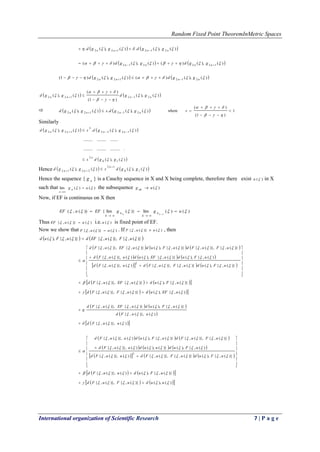 Random Fixed Point TheoremInMetric Spaces
International organization of Scientific Research 7 | P a g e
   )(),(.)(),(. 212122  nnnn ggdggd  
   )(),()()(),()( 122212    nnnn ggdggd
   )(),()()(),()1( 212122  nnnn ggdggd  
   )(),(
)1(
)(
)(),( 212122 


 nnnn ggdggd 



    )(),(.)(),( 212122  nnnn ggdsggd   1
)1(
)(
where 





s
Similarly
   
 )(),(
...............................
............................
)(),(.)(),(
10
.2
1222
2
122


ggds
ggdsggd
n
nnnn

 
Hence    )(),()(),( 10
.12
2212  ggdsggd
n
nn

 
Hence the sequence { n
g } is a Cauchy sequence in X and X being complete, therefore there exist )(u in X
such that )()(lim  ug n
n


the subsequence )(ug nk 
Now, if EF is continuous on X then
)()(lim)}(lim{))(,(
1
 uggEFuEF
kk n
k
n
k



Thus )()}(,{  uuEF  i.e. )(u is fixed point of EF.
Now we show that )()}(,{  uuF  . If )()}(,{  uuF  , then
   )}(,{)},(,{)}(,{),(  uFuEFduFud 
     
     
      

















)}(,{),()}(,{)},(,{)()},(,{
)(,{),()}(,{),()()},(,{
)}(,{)},(,{)}(,{),()}(,{)},(,{
2




uFuduFuFduuFd
uFuduEFuduuFd
uFuFduFuduEFuFd
    
    )(,{),()}(,{)},(,{
)}(,{),()}(,{)},(,{


uEFuduFuFd
uFuduEFuFd


   
 
  )()},(,{
)()},(,{
)}(,{),()}(,{)},(,{




uuFd
uuFd
uFuduEFuFd


     
     
      

















)}(,{),()}(,{)},(,{)()},(,{
)(,{),()}(),()()},(,{
)}(,{)},(,{)}(,{),()()},(,{
2




uFuduFuFduuFd
uFuduuduuFd
uFuFduFuduuFd
    
    )(),()}(,{)},(,{
)}(,{),()()},(,{


uuduFuFd
uFuduuFd


 