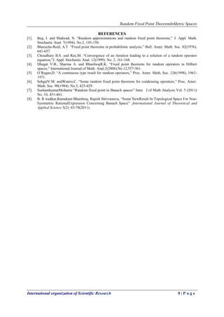 Random Fixed Point TheoremInMetric Spaces
International organization of Scientific Research 9 | P a g e
REFERENCES
[1]. Beg, I. and Shahzad, N. “Random approximations and random fixed point theorems,” J. Appl. Math.
Stochastic Anal. 7(1994). No.2, 145-150.
[2]. Bharucha-Reid, A.T. “Fixed point theorems in probabilistic analysis,” Bull. Amer. Math. Soc. 82(1976),
641-657.
[3]. Choudhary B.S. and Ray,M. “Convergence of an iteration leading to a solution of a random operator
equation,”J. Appl. Stochastic Anal. 12(1999). No. 2, 161-168.
[4]. Dhagat V.B., Sharma A. and BhardwajR.K. “Fixed point theorems for random operators in Hilbert
spaces,” International Journal of Math. Anal.2(2008).No.12,557-561.
[5]. O’Regan,D. “A continuous type result for random operators,” Proc. Amer. Math, Soc. 126(1998), 1963-
1971.
[6]. SehgalV.M. andWaters,C. “Some random fixed point theorems for condensing operators,” Proc. Amer.
Math. Soc. 90(1984). No.3, 425-429.
[7]. SushantkumarMohanta “Random fixed point in Banach spaces” Inter. J of Math Analysis Vol. 5 (2011)
No. 10, 451-461.
[8]. B. R wadkar,Ramakant Bhardwaj, Rajesh Shrivastava, “Some NewResult In Topological Space For Non-
Symmetric RationalExpression Concerning Banach Space” ,International Journal of Theoretical and
Applied Science 3(2): 65-78(2011).
 