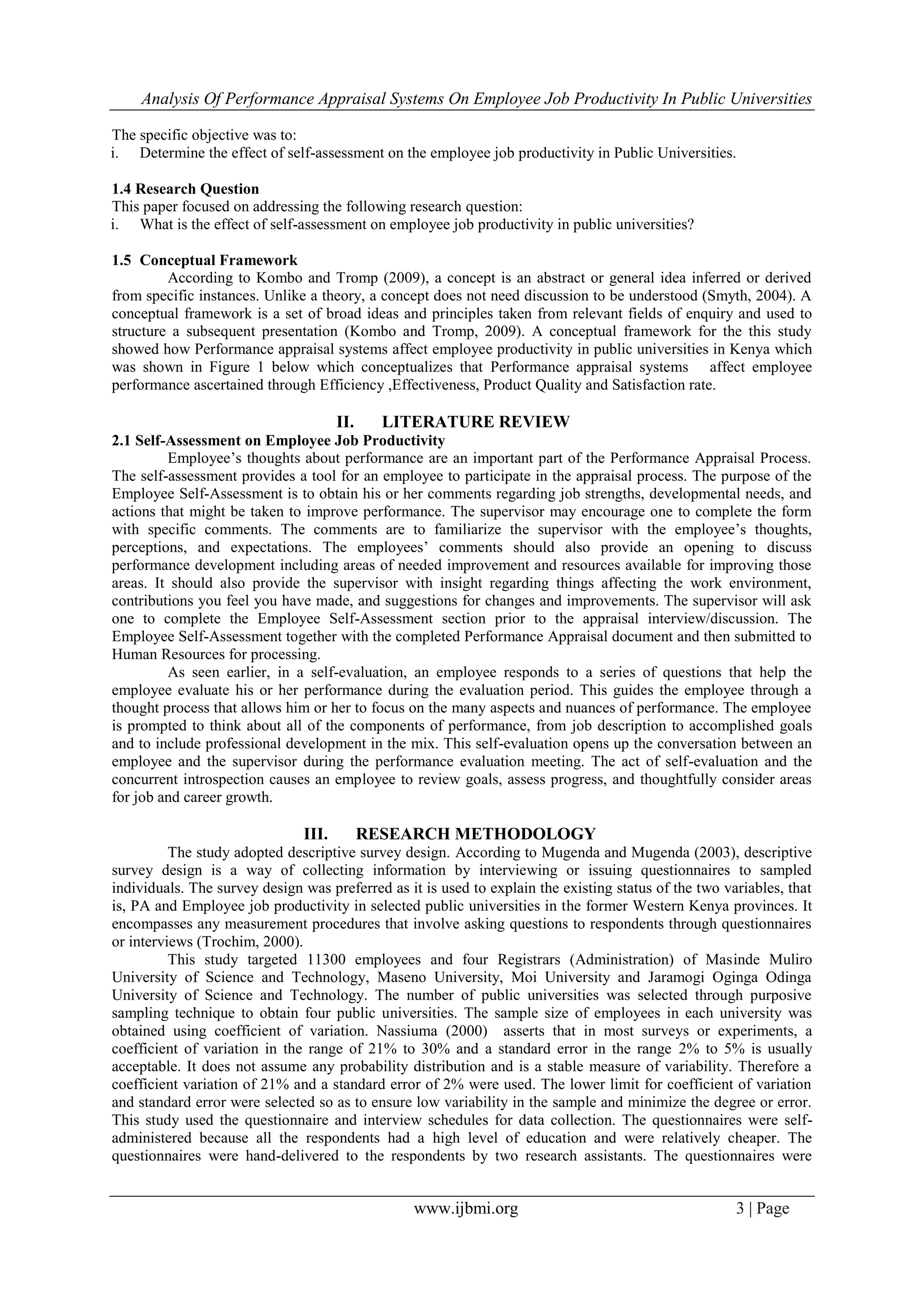 Analysis Of Performance Appraisal Systems On Employee Job Productivity In Public Universities
www.ijbmi.org 3 | Page
The specific objective was to:
i. Determine the effect of self-assessment on the employee job productivity in Public Universities.
1.4 Research Question
This paper focused on addressing the following research question:
i. What is the effect of self-assessment on employee job productivity in public universities?
1.5 Conceptual Framework
According to Kombo and Tromp (2009), a concept is an abstract or general idea inferred or derived
from specific instances. Unlike a theory, a concept does not need discussion to be understood (Smyth, 2004). A
conceptual framework is a set of broad ideas and principles taken from relevant fields of enquiry and used to
structure a subsequent presentation (Kombo and Tromp, 2009). A conceptual framework for the this study
showed how Performance appraisal systems affect employee productivity in public universities in Kenya which
was shown in Figure 1 below which conceptualizes that Performance appraisal systems affect employee
performance ascertained through Efficiency ,Effectiveness, Product Quality and Satisfaction rate.
II. LITERATURE REVIEW
2.1 Self-Assessment on Employee Job Productivity
Employee‟s thoughts about performance are an important part of the Performance Appraisal Process.
The self-assessment provides a tool for an employee to participate in the appraisal process. The purpose of the
Employee Self-Assessment is to obtain his or her comments regarding job strengths, developmental needs, and
actions that might be taken to improve performance. The supervisor may encourage one to complete the form
with specific comments. The comments are to familiarize the supervisor with the employee‟s thoughts,
perceptions, and expectations. The employees‟ comments should also provide an opening to discuss
performance development including areas of needed improvement and resources available for improving those
areas. It should also provide the supervisor with insight regarding things affecting the work environment,
contributions you feel you have made, and suggestions for changes and improvements. The supervisor will ask
one to complete the Employee Self-Assessment section prior to the appraisal interview/discussion. The
Employee Self-Assessment together with the completed Performance Appraisal document and then submitted to
Human Resources for processing.
As seen earlier, in a self-evaluation, an employee responds to a series of questions that help the
employee evaluate his or her performance during the evaluation period. This guides the employee through a
thought process that allows him or her to focus on the many aspects and nuances of performance. The employee
is prompted to think about all of the components of performance, from job description to accomplished goals
and to include professional development in the mix. This self-evaluation opens up the conversation between an
employee and the supervisor during the performance evaluation meeting. The act of self-evaluation and the
concurrent introspection causes an employee to review goals, assess progress, and thoughtfully consider areas
for job and career growth.
III. RESEARCH METHODOLOGY
The study adopted descriptive survey design. According to Mugenda and Mugenda (2003), descriptive
survey design is a way of collecting information by interviewing or issuing questionnaires to sampled
individuals. The survey design was preferred as it is used to explain the existing status of the two variables, that
is, PA and Employee job productivity in selected public universities in the former Western Kenya provinces. It
encompasses any measurement procedures that involve asking questions to respondents through questionnaires
or interviews (Trochim, 2000).
This study targeted 11300 employees and four Registrars (Administration) of Masinde Muliro
University of Science and Technology, Maseno University, Moi University and Jaramogi Oginga Odinga
University of Science and Technology. The number of public universities was selected through purposive
sampling technique to obtain four public universities. The sample size of employees in each university was
obtained using coefficient of variation. Nassiuma (2000) asserts that in most surveys or experiments, a
coefficient of variation in the range of 21% to 30% and a standard error in the range 2% to 5% is usually
acceptable. It does not assume any probability distribution and is a stable measure of variability. Therefore a
coefficient variation of 21% and a standard error of 2% were used. The lower limit for coefficient of variation
and standard error were selected so as to ensure low variability in the sample and minimize the degree or error.
This study used the questionnaire and interview schedules for data collection. The questionnaires were self-
administered because all the respondents had a high level of education and were relatively cheaper. The
questionnaires were hand-delivered to the respondents by two research assistants. The questionnaires were
 