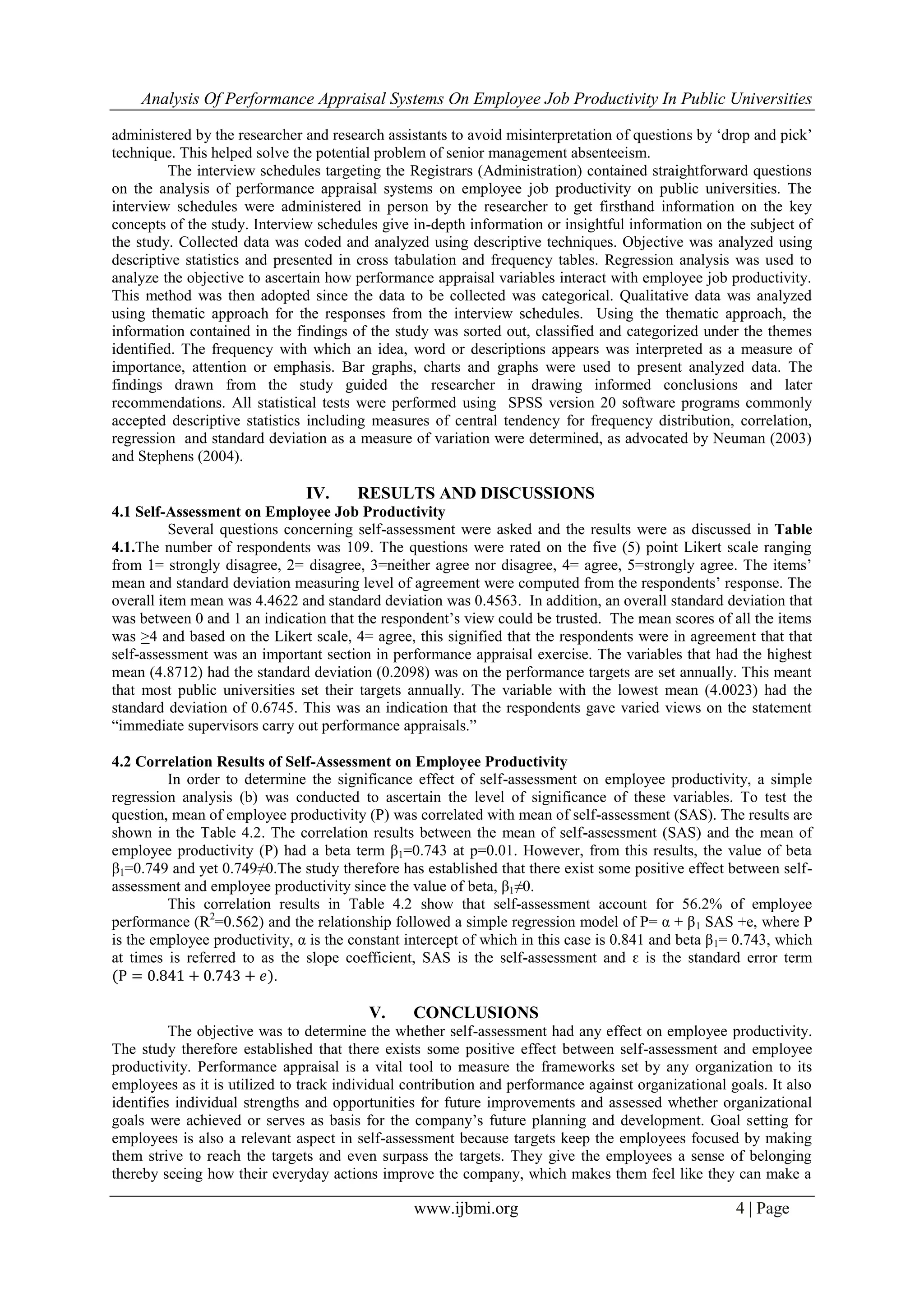 Analysis Of Performance Appraisal Systems On Employee Job Productivity In Public Universities
www.ijbmi.org 4 | Page
administered by the researcher and research assistants to avoid misinterpretation of questions by „drop and pick‟
technique. This helped solve the potential problem of senior management absenteeism.
The interview schedules targeting the Registrars (Administration) contained straightforward questions
on the analysis of performance appraisal systems on employee job productivity on public universities. The
interview schedules were administered in person by the researcher to get firsthand information on the key
concepts of the study. Interview schedules give in-depth information or insightful information on the subject of
the study. Collected data was coded and analyzed using descriptive techniques. Objective was analyzed using
descriptive statistics and presented in cross tabulation and frequency tables. Regression analysis was used to
analyze the objective to ascertain how performance appraisal variables interact with employee job productivity.
This method was then adopted since the data to be collected was categorical. Qualitative data was analyzed
using thematic approach for the responses from the interview schedules. Using the thematic approach, the
information contained in the findings of the study was sorted out, classified and categorized under the themes
identified. The frequency with which an idea, word or descriptions appears was interpreted as a measure of
importance, attention or emphasis. Bar graphs, charts and graphs were used to present analyzed data. The
findings drawn from the study guided the researcher in drawing informed conclusions and later
recommendations. All statistical tests were performed using SPSS version 20 software programs commonly
accepted descriptive statistics including measures of central tendency for frequency distribution, correlation,
regression and standard deviation as a measure of variation were determined, as advocated by Neuman (2003)
and Stephens (2004).
IV. RESULTS AND DISCUSSIONS
4.1 Self-Assessment on Employee Job Productivity
Several questions concerning self-assessment were asked and the results were as discussed in Table
4.1.The number of respondents was 109. The questions were rated on the five (5) point Likert scale ranging
from 1= strongly disagree, 2= disagree, 3=neither agree nor disagree, 4= agree, 5=strongly agree. The items‟
mean and standard deviation measuring level of agreement were computed from the respondents‟ response. The
overall item mean was 4.4622 and standard deviation was 0.4563. In addition, an overall standard deviation that
was between 0 and 1 an indication that the respondent‟s view could be trusted. The mean scores of all the items
was >4 and based on the Likert scale, 4= agree, this signified that the respondents were in agreement that that
self-assessment was an important section in performance appraisal exercise. The variables that had the highest
mean (4.8712) had the standard deviation (0.2098) was on the performance targets are set annually. This meant
that most public universities set their targets annually. The variable with the lowest mean (4.0023) had the
standard deviation of 0.6745. This was an indication that the respondents gave varied views on the statement
“immediate supervisors carry out performance appraisals.”
4.2 Correlation Results of Self-Assessment on Employee Productivity
In order to determine the significance effect of self-assessment on employee productivity, a simple
regression analysis (b) was conducted to ascertain the level of significance of these variables. To test the
question, mean of employee productivity (P) was correlated with mean of self-assessment (SAS). The results are
shown in the Table 4.2. The correlation results between the mean of self-assessment (SAS) and the mean of
employee productivity (P) had a beta term β1=0.743 at p=0.01. However, from this results, the value of beta
β1=0.749 and yet 0.749≠0.The study therefore has established that there exist some positive effect between self-
assessment and employee productivity since the value of beta, β1≠0.
This correlation results in Table 4.2 show that self-assessment account for 56.2% of employee
performance (R2
=0.562) and the relationship followed a simple regression model of P= α + β1 SAS +e, where P
is the employee productivity, α is the constant intercept of which in this case is 0.841 and beta β1= 0.743, which
at times is referred to as the slope coefficient, SAS is the self-assessment and ԑ is the standard error term
(P = 0.841 + 0.743 + 𝑒).
V. CONCLUSIONS
The objective was to determine the whether self-assessment had any effect on employee productivity.
The study therefore established that there exists some positive effect between self-assessment and employee
productivity. Performance appraisal is a vital tool to measure the frameworks set by any organization to its
employees as it is utilized to track individual contribution and performance against organizational goals. It also
identifies individual strengths and opportunities for future improvements and assessed whether organizational
goals were achieved or serves as basis for the company‟s future planning and development. Goal setting for
employees is also a relevant aspect in self-assessment because targets keep the employees focused by making
them strive to reach the targets and even surpass the targets. They give the employees a sense of belonging
thereby seeing how their everyday actions improve the company, which makes them feel like they can make a
 