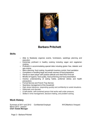 Barbara Pritchett
Skills
o Able to flawlessly organize events, fundraisers, weddings planning and
execution
o Extremely proficient in healthy cooking including vegan and vegetarian
cooking
o Proficient in accommodating special diets including gluten free, diabetic and
spa cuisine
o Menu planning, food costing, household inventory control, food sanitation
o Competent in handling large and small volumes of food preparation
o Hands-on team player with positive attitude and client-first mind-set
o Mindful of hygiene, food quality, food portioning and food presentation
o Intuitive understanding of eating habits, preferred dishes and health
precautions
o Formal Service and French Tray Service
o Seamless management of the household
o High stress tolerance, responding quickly and confidently to varied situations.
o Diplomatic and discreet.
o A self-starter, self-contained person that works well under pressure.
o Skilled in time management, decision-making, and problem solving.
Work History
Summers of 2011 and 2012 Confidential Employer NYC/Martha’s Vineyard
March 2013 - present
Chef / Estate Manager
Page 2 – Barbara Pritchett
 