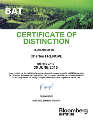 CERTIFICATE OF
DISTINCTION
IS AWARDED TO
Charles FRENOVE
ON THIS DATE
30 JUNE 2015
In recognition of the individual's outstanding performance in the 2014/2015 Bloomberg
BAT Campus Ambassador Programme. This document certifies successful completion
of the programme, including exemplary execution of all targets set for the role.
ROB LANGRICK
HEAD OF BLOOMBERG INSTITUTE
 