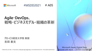 Microsoft Japan Digital Days
*本資料の内容 (添付文書、リンク先などを含む) は Microsoft Japan Digital Days における公開日時点のものであり、予告なく変更される場合があります。
#MSDD2021
Agile・DevOps、
戦略・ビジネスモデル・組織の革新
グロービス経営大学院 教授
吉田 素文
# A05
Innovate with Azure ~ アプリケーションの変革~
 