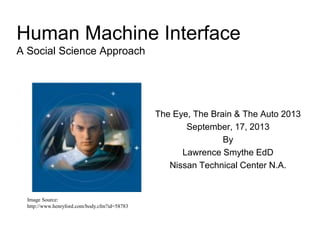 Human Machine Interface
A Social Science Approach
The Eye, The Brain & The Auto 2013
September, 17, 2013
By
Lawrence Smythe EdD
Nissan Technical Center N.A.
Image Source:
http://www.henryford.com/body.cfm?id=58783
 