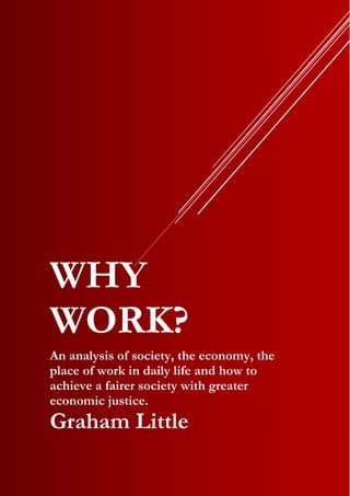 WHY
WORK?
An analysis of society, the economy, the
place of work in daily life and how to
achieve a fairer society with greater
economic justice.
Graham Little
 