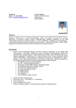 1
Subbiah M Contact Address
Mobile: +91-8438358006 New No .9,Kanniah street
Email : vishwacontols@gmail.com Saligramam
Chennai-600093
Objective
Seeking a suitable post in electrical engineering where I can apply my twenty three years of
experience in Electrical projects Tender /Planning/costing /Material assessment as per BOM
/Procurement/execution of Turnkey projects in HT/LT ,distribution ,installation & Instrumentation ,
control system design/installation /testing & commissioning of industrial automation / SPM’s /OEM’s
equipment control systems and efficiently contribute to the company’s growth.
Work Details:
• Project Tender/costing/Planning/site execution /Material Assessment as per Design BOM
/Procurement / and Design ,fabrication ,erection ,testing & commissioning of Electrical &
Instrumentation turnkey projects ,Thermal power plant @ NTPC –delhi, Substation projects –SC
Railways ,Industrial HT installations ,ETP ,,Water treatment Plant ,Panels, Automation ,SCADA
,RTU’s ,OEM’s/SPM’s control panels for Extruders, NC control for machineries for Rane –
Ambattur , MCC, SSB, Distribution board, Control panel, Control desk , Industrial Automation as
per standards & specification of clients & standard quality to MNC standards.
M/s ESSAR Constructions Limited-Mumbai
M/s L&T – Construction group Chennai
Power gear Limited/ REEP Industries –Maraimalaii Nagar
M/s Hindustan Construction Limited- mumbai
M/s Enviro Care Engineers-chennai
M/s Indian Hume Pipes-chennai
M/s Godrej-Mumbai
M/s TWAD-Chennai
ITC –Bangalore
Other Industries & OEMs -Chennai
• SCADA for Water Treatment plant.
• Instruments –RTU’s , PLC Panels , Pr. Transmitters,
• Level transmitters,
• Electro magnetic Flow meters
• Chlorine ,Turbidity analyser , PH & Conductivity analyser for SCADA projects.
 