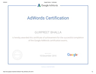 2/23/2016 Google Partners ­ Certification
https://www.google.com/partners/?authuser=1#p_certification_html;cert=0 1/2
AdWords Certification
GURPREET BHALLA
is hereby awarded this certificate of achievement for the successful completion
of the Google AdWords certification exams.
GOOGLE.COM/PARTNERS
VALID UNTIL
10 December 2016
 