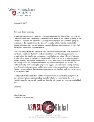 PO Box 645220, Pullman WA 99164-5220
800-222-4978 | global.pres@wsu.edu | aswsu-global.wsu.edu
January 22, 2015
To whom it may concern,
It is my pleasure to write this letter of recommendation for Katie Walsh, our ASWSU-
Global Secretary and Technology Committee Chair. Prior to her current position, Katie
served as Treasurer Pro-tem until a vacancy pulled her into our Executive group as
Secretary of the organization. She has very recently taken over our social media
outreach to make sure we are properly connected to our stakeholders; a project that
has shown immediate, positive results.
I have observed that Katie effectively and efficiently communicates with members of
our team, volunteers that serve on her committee, plus the many partners to our
organization. She has been a tremendous asset by her recruiting efforts to bring on
needed talent to the organization. Additionally, Katie is active in helping us review
and revise our Constitution and Bylaws, an effort where her compliance background
has clearly stood out and will benefit this organization long into the future. She
enthusiastically took on the planning of our biggest student event, adding exciting
new elements to the program, and then set out creating an additional student event
from scratch with limited resources to address the needs of an underserved segment
of our student body.
I will miss her cheerful nature and resourcefulness when our term is completed. I
have no reservations recommending Katie for whatever opportunity she is in
consideration for having full confidence that she will exceed any expectations held of
her.
Sincerely,
John D. Larson
President, ASWSU Global
 
