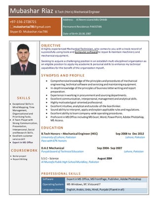 Mubashar Riaz B.Tech (Hon’s) Mechanical Engineer
+97-156-2728721
mubasharriaz786@gmail.com
Skype ID: Mubashar.riaz786
Address: Al ReemislandABU DHABI
PermanentResidence:PAKISTAN
Date of Birth:20.06.1987
S K I L L S
 Exceptional Skillsin
Mind Mapping, Time
Management,
Organizational and
PrioritizingTasks.
 A Team Player with
Strong Communication,
Presentation,
Interpersonal,Social
and Research Skills.
 Excellent customer
serviceskill
 Expert in MS Office
C O U R S E W O R K
 Boiler project
 Report Writing
O B J ECTIVE
A highly experienced Mechanical Technician, who comes to you with a track record of
successfully using tools and computer software to repair & maintain machinery and
mechanical equipment.
Seeking to acquire a challenging position in an establish multi-disciplined organization as
an eligible position to apply my academic & personal skill & to enhance my technical
capabilities for the benefit of the organization myself.
S Y NO PSIS A N D P R OFIL E
 Comprehensiveknowledge of the principlesandproceduresof mechanical
engineering, technical software andservicingandmaintainingequipment.
 In-depthknowledge of the principlesof businessletterwritingandreport
preparation.
 Experience inworkingin procurementandsourcingdepartments.
 Excellentcommunication,interpersonal,managementandanalytical skills.
 Highlymotivatedgoal-orientedprofessional.
 Excellentintuitive,analytical andoutside-of-the-boxthinker.
 Soundabilitytointerpret,apply andexplainapplicable rulesandregulations.
 Excellentabilitytolearncompany-wide operatingprocedures.
 ProficientinMSOffice includingMSExcel,Word,PowerPoint,Adobe Photoshop,
MS Access.
E D U CATION
B.Tech Honors – Mechanical Engineer (HEC) Sep 2008 to Dec 2012
Universityof Lahore,Pakistan Lahore,Pakistan
Passwith67% honors
D.A.E Mechanical Sep 2004- Sep 2007
Punjab board of TechnicalEducation Lahore,Pakistan
S.S.C– Science August 2004
Al Mustafa PublicHigh SchoolMuridkey,Pakistan
P R O FE SSI O NA L S K ILL S
Software ExpertinMS Office,MSFrontPage,Publisher,Adobe Photoshop
OperatingSystem MS Windows,XP,Vistaand7
Languagesknown English,Arabic,Urdu,Hindi,Punjabi (Fluentinall)
 