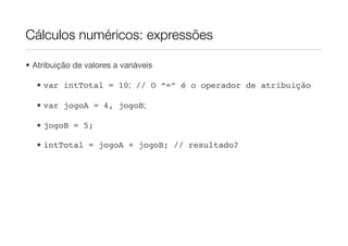 Cálculos numéricos: expressões

• Atribuição de valores a variáveis

   • var intTotal = 10; // O “=” é o operador de atribuição

   • var jogoA = 4, jogoB;

   • jogoB = 5;

   • intTotal = jogoA + jogoB; // resultado?
 