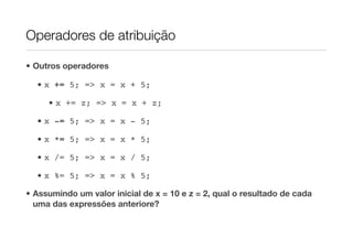 Operadores de atribuição

• Outros operadores

  • x += 5; => x = x + 5;

     • x += z; => x = x + z;

  • x -= 5; => x = x - 5;

  • x *= 5; => x = x * 5;

  • x /= 5; => x = x / 5;

  • x %= 5; => x = x % 5;

• Assumindo um valor inicial de x = 10 e z = 2, qual o resultado de cada
  uma das expressões anteriore?
 