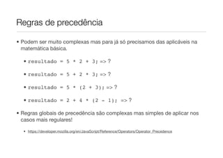 Regras de precedência

• Podem ser muito complexas mas para já só precisamos das aplicáveis na
  matemática básica.

  • resultado = 5 * 2 + 3; => ?

  • resultado = 5 + 2 * 3; => ?

  • resultado = 5 * (2 + 3); => ?

  • resultado = 2 + 4 * (2 - 1); => ?

• Regras globais de precedência são complexas mas simples de aplicar nos
  casos mais regulares!

  • https://developer.mozilla.org/en/JavaScript/Reference/Operators/Operator_Precedence
 