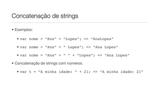 Concatenação de strings

• Exemplos:

  • var nome = “Ana” + “Lopes”; => “AnaLopes”

  • var nome = “Ana” + “ Lopes”; => “Ana Lopes”

  • var nome = “Ana” + “ “ + “Lopes”; => “Ana Lopes”

• Concatenação de strings com números:

  • var t = “A minha idade: “ + 21; => “A minha idade: 21”
 