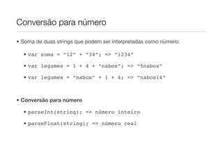 Conversão para número

• Soma de duas strings que podem ser interpretadas como número:

  • var soma = “12” + “34”; => “1234”

  • var legumes = 1 + 4 + “nabos”; => “5nabos”

  • var legumes = “nabos” + 1 + 4; => “nabos14”



• Conversão para número

  • parseInt(string); => número inteiro

  • parseFloat(string); => número real
 
