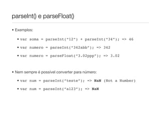 parseInt() e parseFloat()

• Exemplos:

  • var soma = parseInt(“12”) + parseInt(“34”); => 46

  • var numero = parseInt(“342abb”); => 342

  • var numero = parseFloat(“3.02ppp”); => 3.02



• Nem sempre é possível converter para número:

  • var num = parseInt(“teste”); => NaN (Not a Number)

  • var num = parseInt(“a123”); => NaN
 