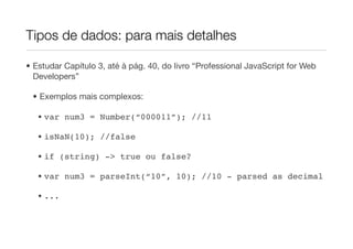 Tipos de dados: para mais detalhes

• Estudar Capítulo 3, até à pág. 40, do livro “Professional JavaScript for Web
  Developers”

 • Exemplos mais complexos:

   • var num3 = Number(“000011”); //11

   • isNaN(10); //false

   • if (string) -> true ou false?

   • var num3 = parseInt(“10”, 10); //10 - parsed as decimal

   • ...
 