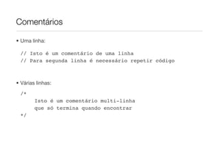 Comentários

• Uma linha:

 // Isto é um comentário de uma linha
 // Para segunda linha é necessário repetir código



• Várias linhas:
 /*
        Isto é um comentário multi-linha
        que só termina quando encontrar
 */
 