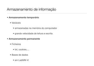 Armazenamento de informação

• Armazenamento temporário

  • Variáveis

     • armazenadas na memória do computador

     • grande velocidade de leitura e escrita

• Armazenamento permanente

  • Ficheiros

     • txt, cookies,...

  • Bases de dados

     • em LabMM 4!
 