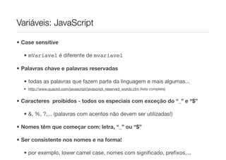 Variáveis: JavaScript

• Case sensitive

  • mVariavel é diferente de mvariavel

• Palavras chave e palavras reservadas

  • todas as palavras que fazem parte da linguagem e mais algumas...
  • http://www.quackit.com/javascript/javascript_reserved_words.cfm (lista completa)


• Caracteres proibidos - todos os especiais com exceção do “_” e “$”

  • &, %, ?,... (palavras com acentos não devem ser utilizadas!)

• Nomes têm que começar com: letra, “_” ou “$”

• Ser consistente nos nomes e na forma!

  • por exemplo, lower camel case, nomes com signiﬁcado, preﬁxos,...
 