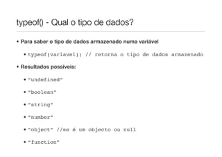 typeof() - Qual o tipo de dados?

• Para saber o tipo de dados armazenado numa variável

  • typeof(variavel); // retorna o tipo de dados armazenado

• Resultados possíveis:

  • “undefined”

  • “boolean”

  • “string”

  • “number”

  • “object” //se é um objecto ou null

  • “function”
 