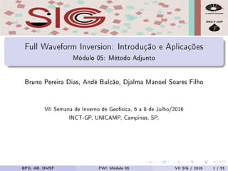 Full Waveform Inversion: Introdução e Aplicações
Módulo 05: Método Adjunto
Bruno Pereira Dias, Andé Bulcão, Djalma Manoel Soares Filho
VII Semana de Inverno de Geofísica, 6 a 8 de Julho/2016
INCT-GP, UNICAMP, Campinas, SP,
BPD, AB, DMSF FWI: Módulo 05 VII SIG / 2016 1 / 55
 