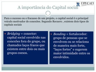 A importância do Capital social
Para o sucesso ou o fracasso de um projeto, o capital social é o principal
veículo motivador de conexões. Segundo Recuero , existem dois tipos de
capitais sociais
 Bridging = conector:
capital social envolvido nas
conexões fora do grupo, ou
chamados laços fracos que
existem entre dois ou mais
grupos coesos.
 Bonding = fortalecedor:
grupo de pessoas que se
envolvem ou se relaciona
de maneira mais forte,
“laços fortes” e sugerem
maior intimidade entre os
envolvidos.
 