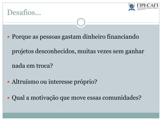 Desafios...
 Porque as pessoas gastam dinheiro financiando
projetos desconhecidos, muitas vezes sem ganhar
nada em troca?
 Altruísmo ou interesse próprio?
 Qual a motivação que move essas comunidades?
 