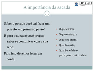 A importância da sacada
Saber o porque você vai fazer um
projeto é o primeiro passo!
E para o sucesso você precisa
saber se comunicar com a sua
rede.
Para isso devemos levar em
conta.
 O que eu sou,
 O que ela faço e
 O que eu quero,
 Quanto custa,
 Qual benefício o
participante vai receber.
 