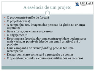 A essência de um projeto
 O proponente (união de forças)
 O projeto (causa)
 A campanha (ex. imagem das pessoas da globo no criança
esperança)
 figura forte, que chama as pessoas
 O engajamento
 Recompensa (precisa dar uma contrapartida e podem ser a
mais variadas possíveis (desde um email criativo) até o
produto
 Uma campanha de crowdfunding precisa ter uma
recompensa
 Deixar bem claro como será a prestação de contas
 O que estou pedindo, e como serão utilizados os recursos
 