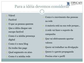 Para a idéia devemos considerar
 Viável
 Factível
 O que as pessoa querem
 Que a idéia chegue um
escopo factível
 Como é a minha presença
digital
 Como é o meu blog
 Eu tenho fan page
 Qual segmento eu atuo
 Como é a minha rede
 Como é o movimento das pessoas
na rede
 A maioria está na sua rede porque...
 A rede vai fazer o suporte da
campanha
 Que vai efetivamente aportar
valores
 Quem vai trabalhar na divulgação
 Quem é o garoto propaganda
 Precisa criar o perfil
 