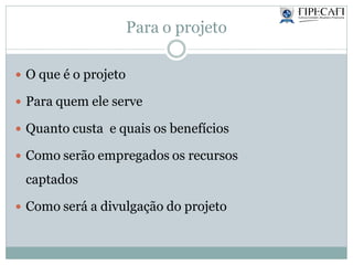 Para o projeto
 O que é o projeto
 Para quem ele serve
 Quanto custa e quais os benefícios
 Como serão empregados os recursos
captados
 Como será a divulgação do projeto
 