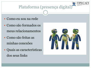 Plataforma (presença digital)
 Como eu sou na rede
 Como são formados os
meus relacionamentos
 Como são feitas as
minhas conexões
 Quais as características
dos seus links
 