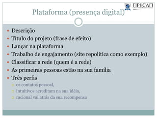 Plataforma (presença digital)
 Descrição
 Título do projeto (frase de efeito)
 Lançar na plataforma
 Trabalho de engajamento (site repolítica como exemplo)
 Classificar a rede (quem é a rede)
 As primeiras pessoas estão na sua família
 Três perfis
 os contatos pessoal,
 intuitivos acreditam na sua idéia,
 racional vai atrás da sua recompensa
 